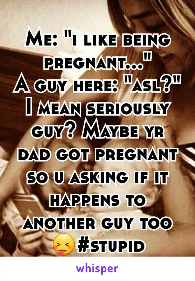 Me: "i like being pregnant..."
A guy here: "asl?"
I mean seriously guy? Maybe yr dad got pregnant so u asking if it happens to another guy too 😝#stupid