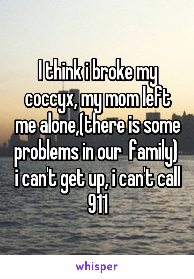 I think i broke my coccyx, my mom left me alone,(there is some problems in our  family)  i can't get up, i can't call 911