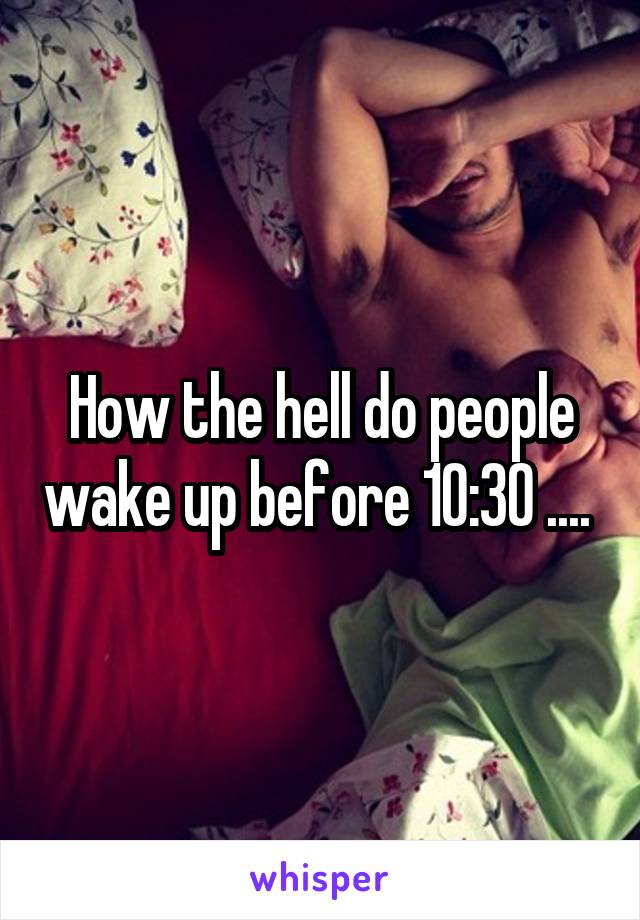 How the hell do people wake up before 10:30 .... 