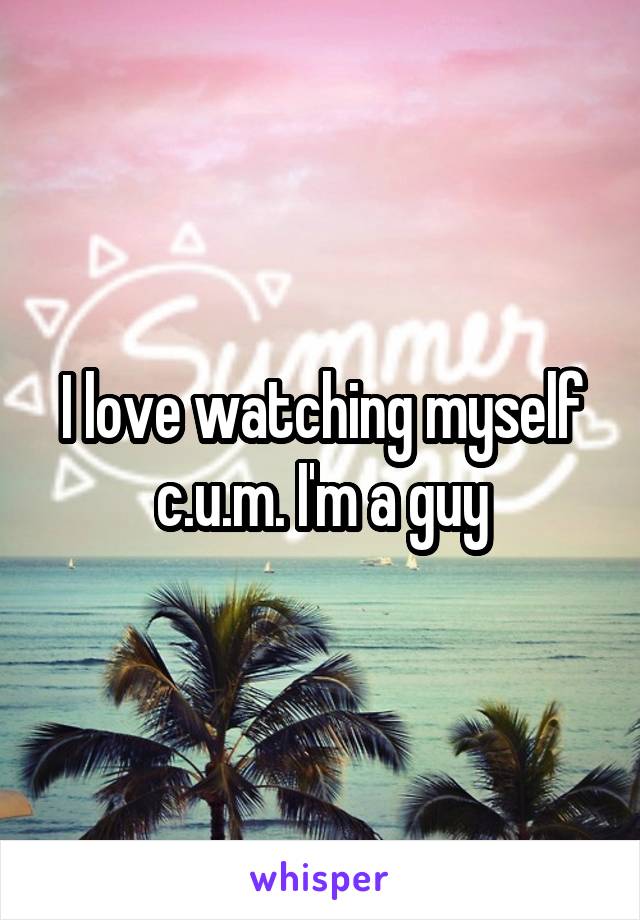 I love watching myself c.u.m. I'm a guy