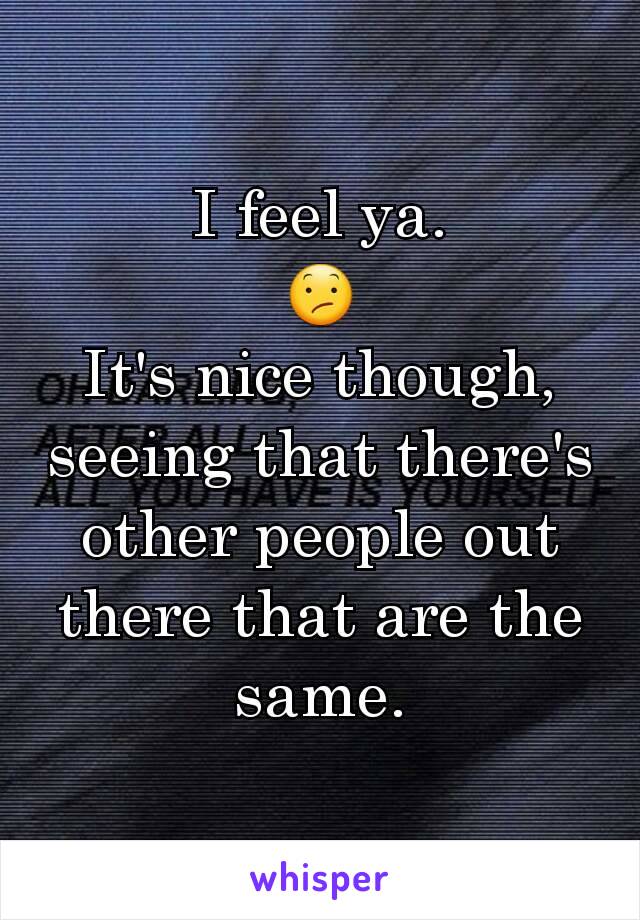 I feel ya.
😕
It's nice though, seeing that there's other people out there that are the same.