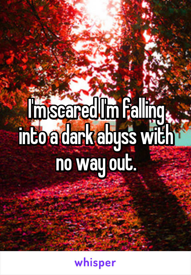 I'm scared I'm falling into a dark abyss with no way out.