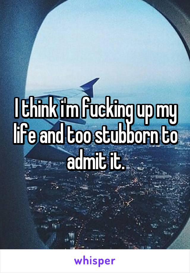 I think i'm fucking up my life and too stubborn to admit it.