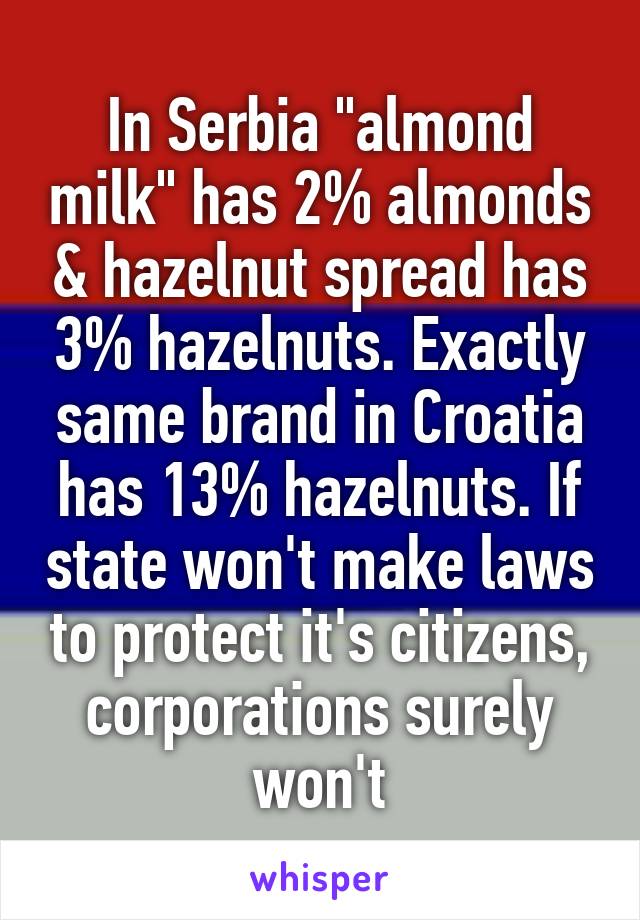 In Serbia "almond milk" has 2% almonds & hazelnut spread has 3% hazelnuts. Exactly same brand in Croatia has 13% hazelnuts. If state won't make laws to protect it's citizens, corporations surely won't