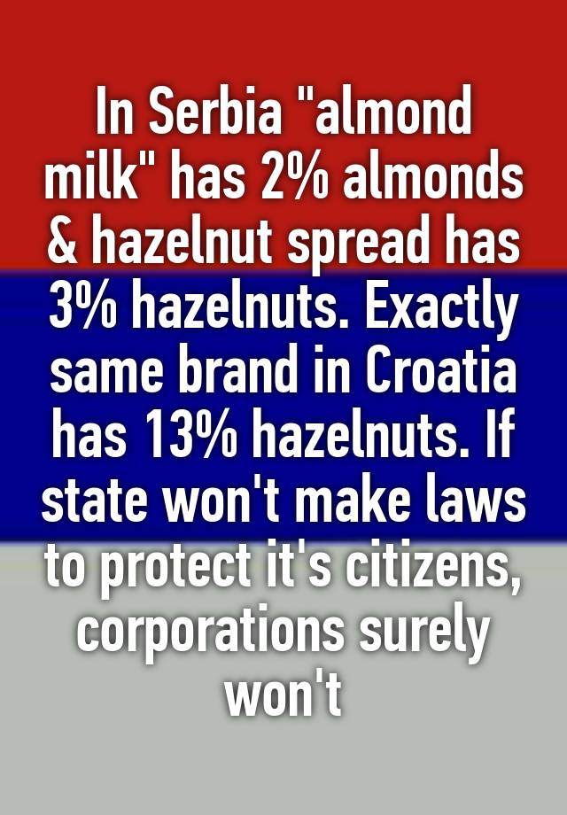 In Serbia "almond milk" has 2% almonds & hazelnut spread has 3% hazelnuts. Exactly same brand in Croatia has 13% hazelnuts. If state won't make laws to protect it's citizens, corporations surely won't