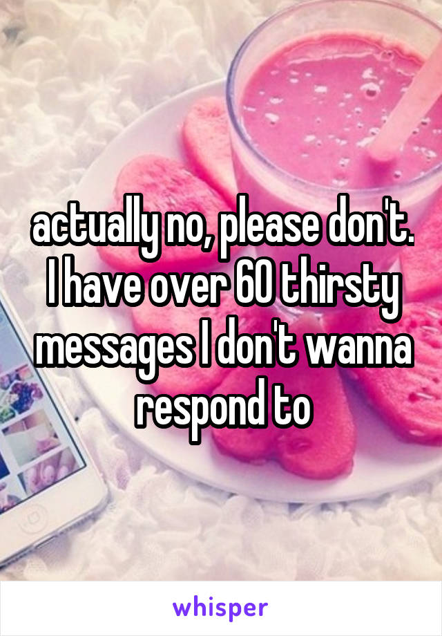 actually no, please don't. I have over 60 thirsty messages I don't wanna respond to