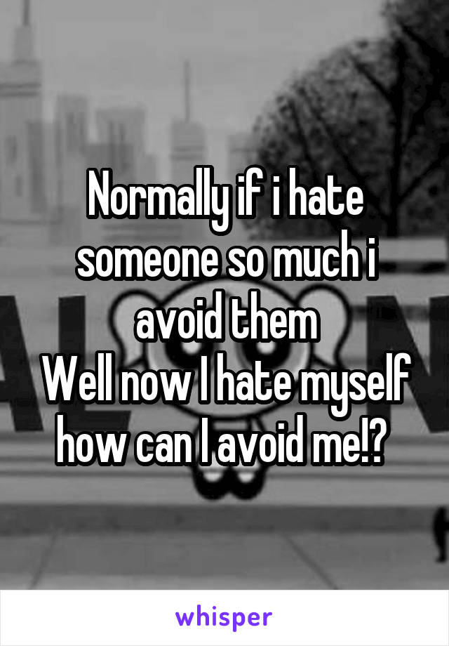 Normally if i hate someone so much i avoid them
Well now I hate myself how can I avoid me!? 