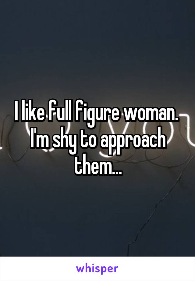 I like full figure woman.  I'm shy to approach them...