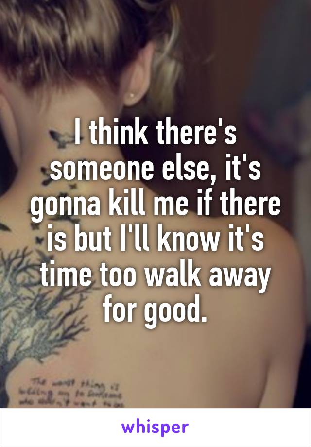 I think there's someone else, it's gonna kill me if there is but I'll know it's time too walk away for good.