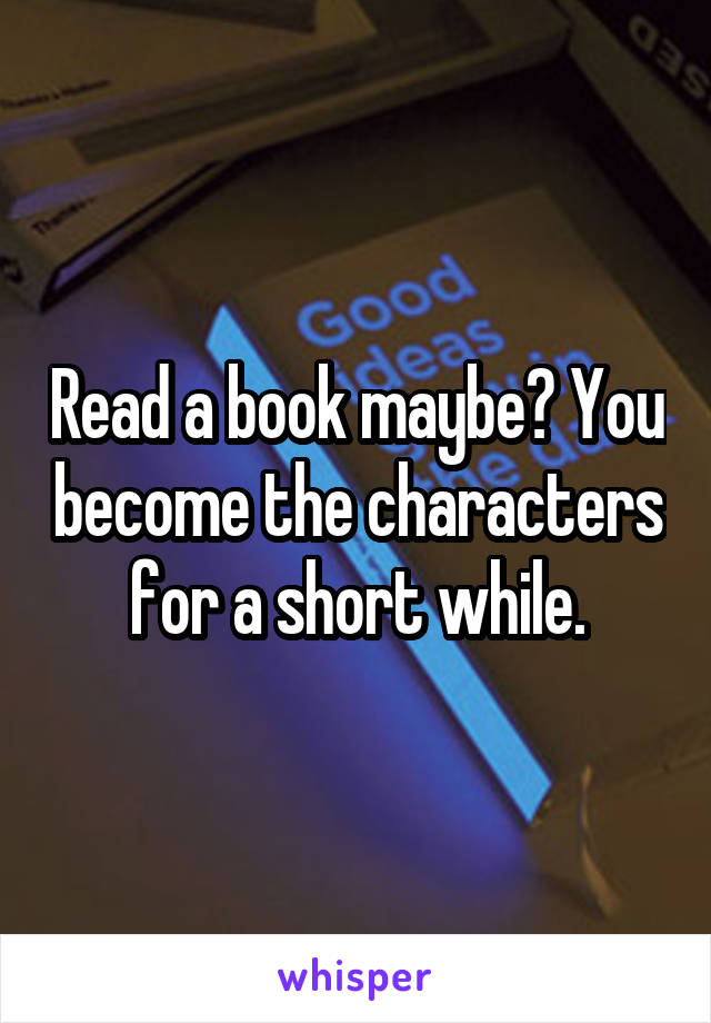 Read a book maybe? You become the characters for a short while.