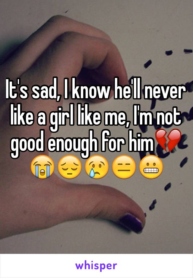 It's sad, I know he'll never like a girl like me, I'm not good enough for him💔😭😔😢😑😬