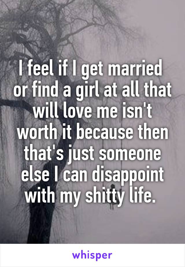 I feel if I get married  or find a girl at all that will love me isn't worth it because then that's just someone else I can disappoint with my shitty life. 