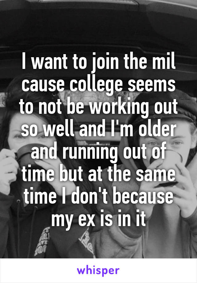 I want to join the mil cause college seems to not be working out so well and I'm older and running out of time but at the same time I don't because my ex is in it