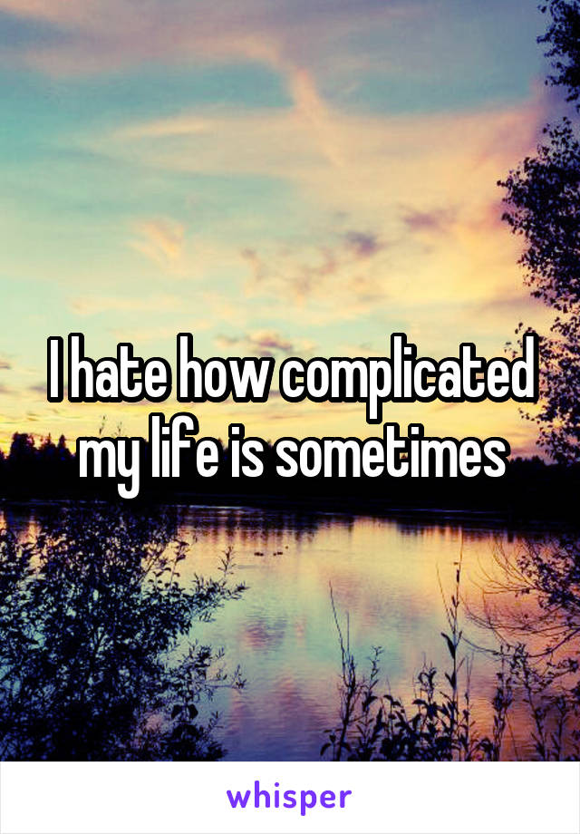 I hate how complicated my life is sometimes