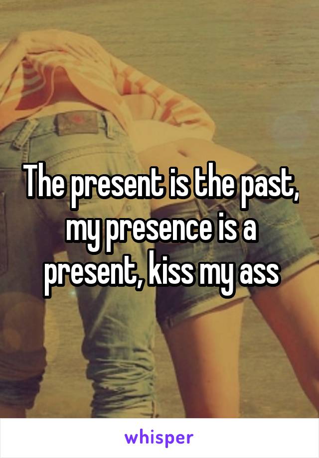 The present is the past, my presence is a present, kiss my ass