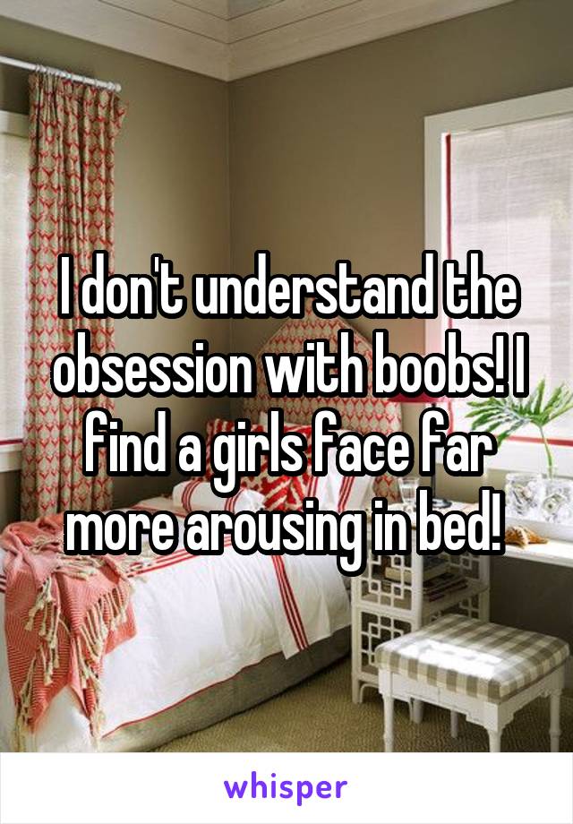 I don't understand the obsession with boobs! I find a girls face far more arousing in bed! 