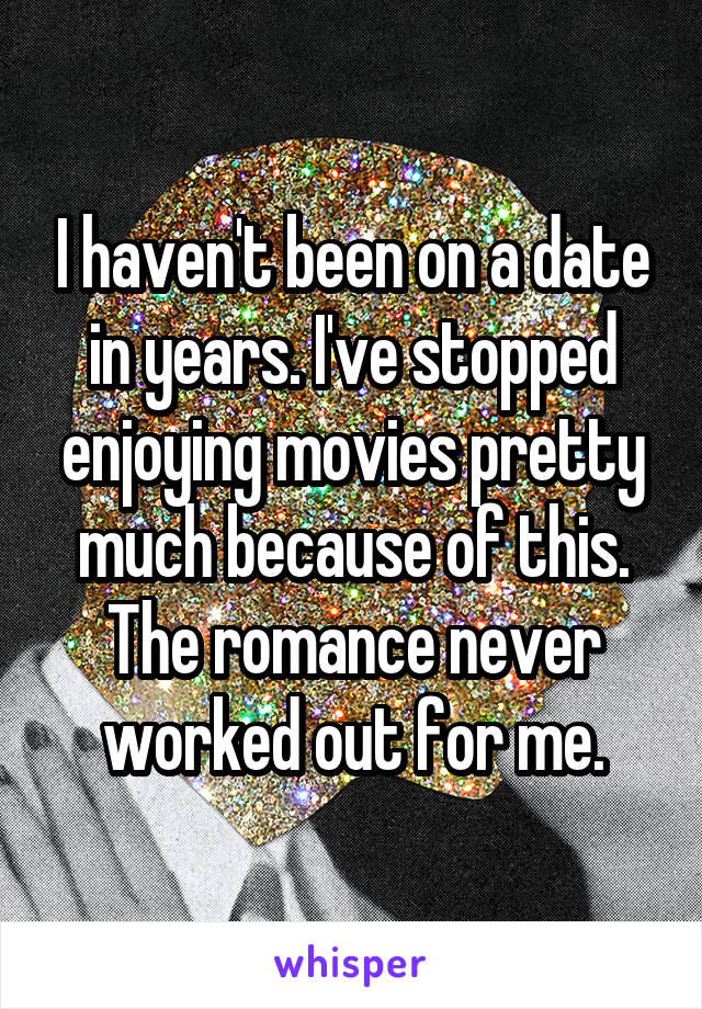 I haven't been on a date in years. I've stopped enjoying movies pretty much because of this. The romance never worked out for me.