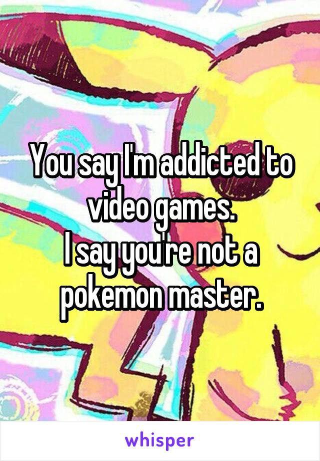 You say I'm addicted to video games.
I say you're not a pokemon master.