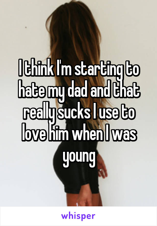 I think I'm starting to hate my dad and that really sucks I use to love him when I was young