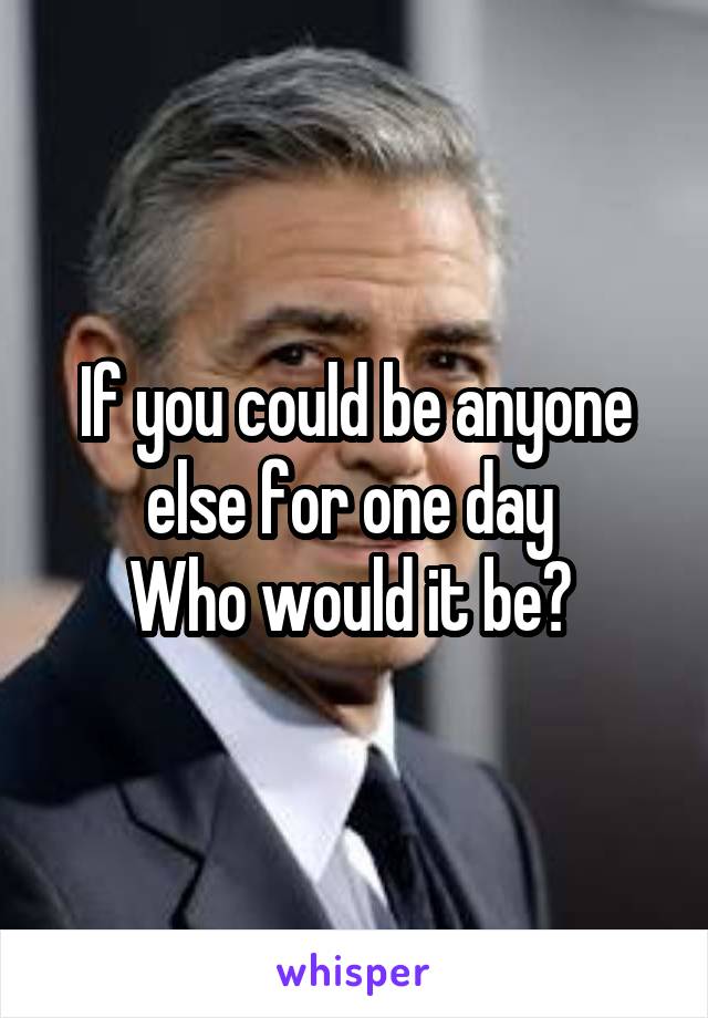 If you could be anyone else for one day 
Who would it be? 