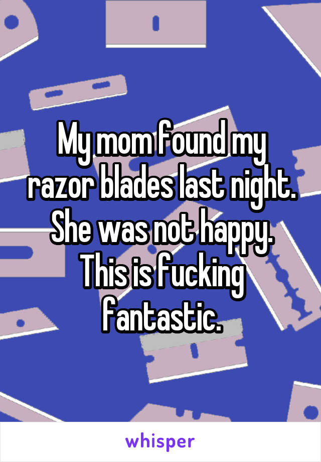 My mom found my razor blades last night.
She was not happy.
This is fucking fantastic.