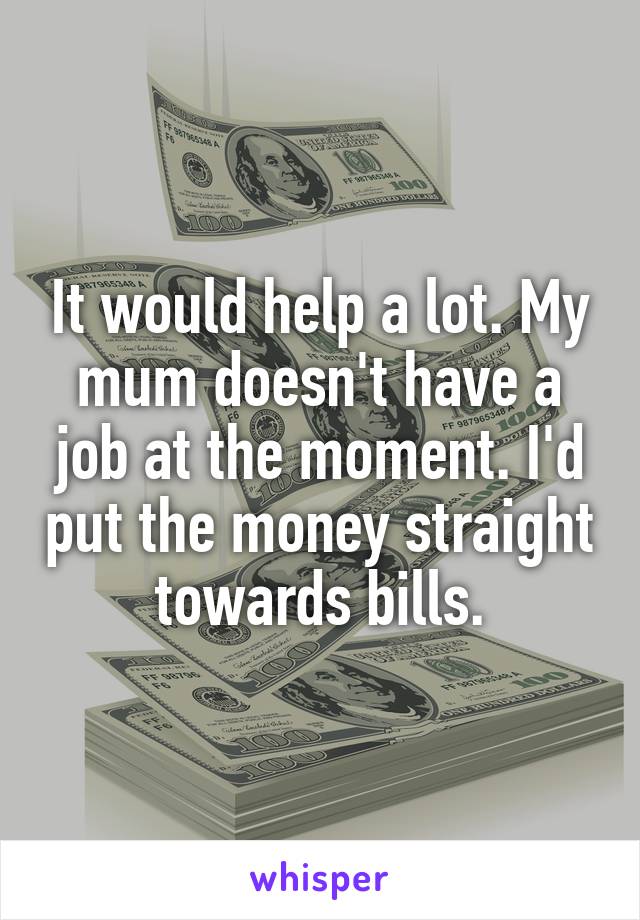 It would help a lot. My mum doesn't have a job at the moment. I'd put the money straight towards bills.