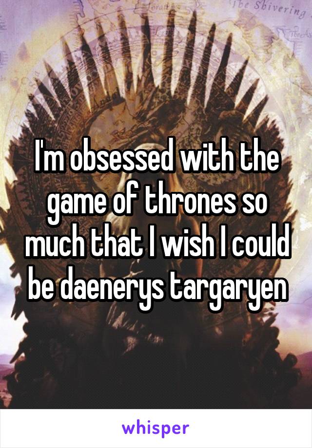 I'm obsessed with the game of thrones so much that I wish I could be daenerys targaryen