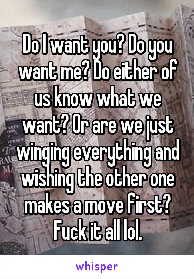 Do I want you? Do you want me? Do either of us know what we want? Or are we just winging everything and wishing the other one makes a move first? Fuck it all lol.