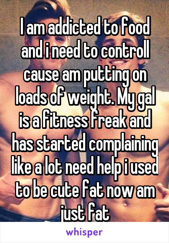 I am addicted to food and i need to controll cause am putting on loads of weight. My gal is a fitness freak and has started complaining like a lot need help i used to be cute fat now am just fat