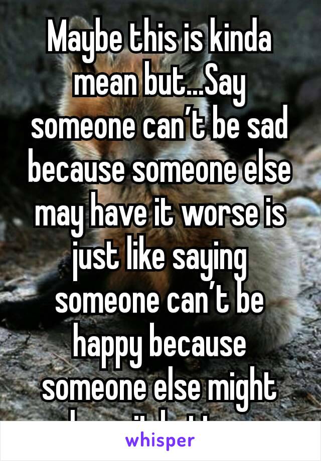 Maybe this is kinda mean but...Say someone can’t be sad because someone else may have it worse is just like saying someone can’t be happy because someone else might have it better.