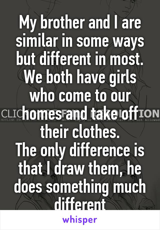 My brother and I are similar in some ways but different in most.
We both have girls who come to our homes and take off their clothes.
The only difference is that I draw them, he does something much different