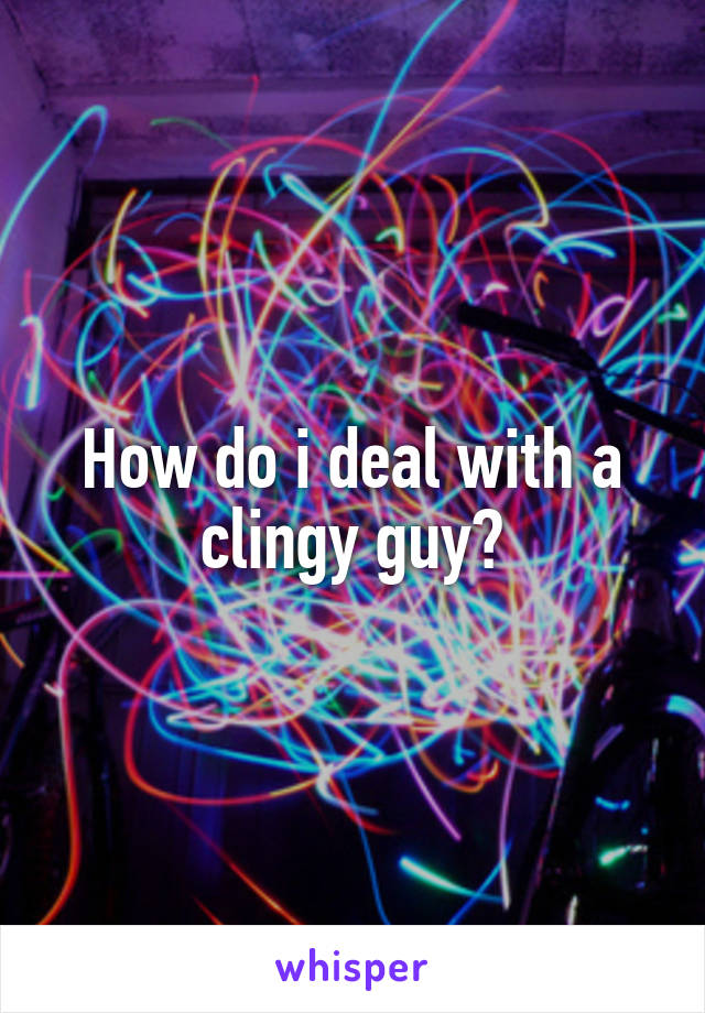 How do i deal with a clingy guy?