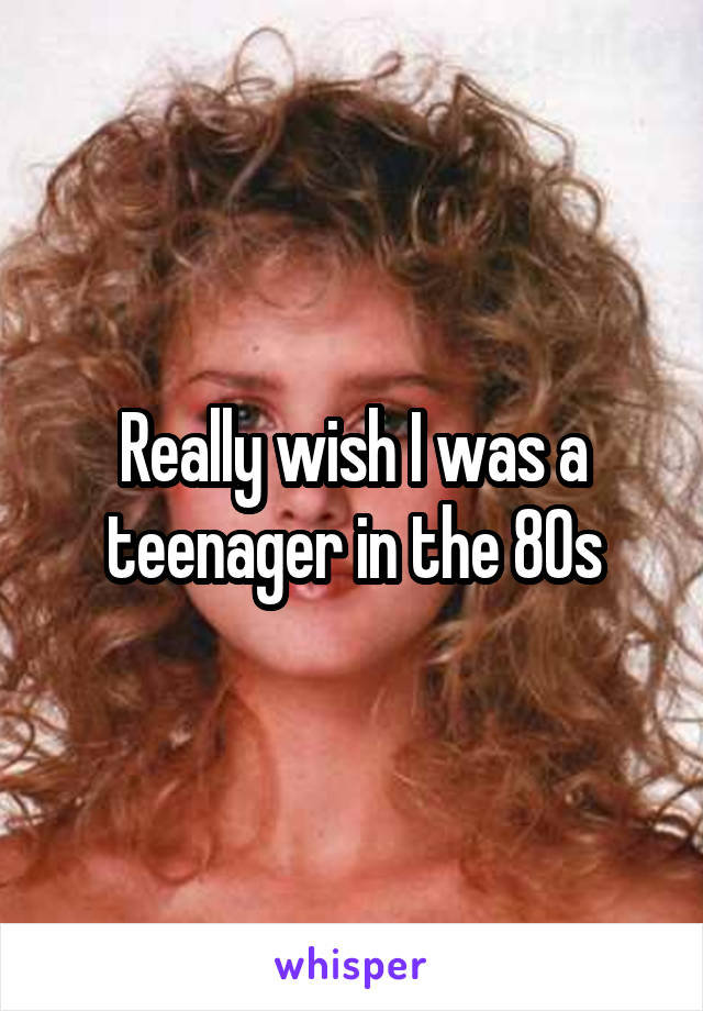 Really wish I was a teenager in the 80s