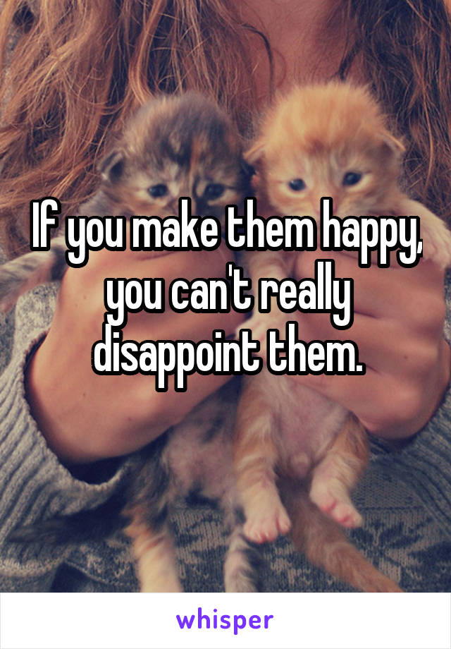 If you make them happy, you can't really disappoint them.
