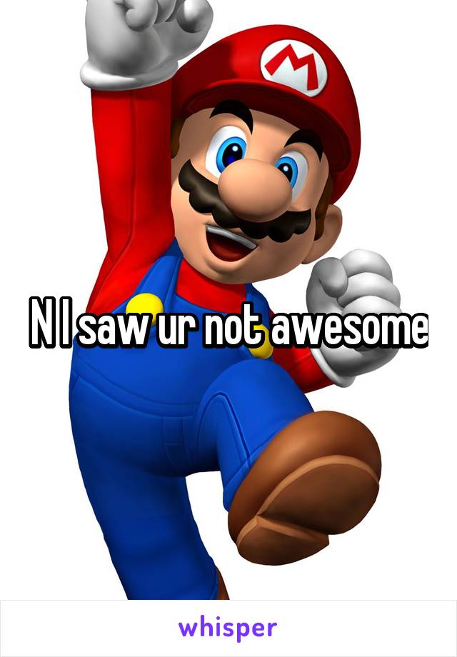 N I saw ur not awesome