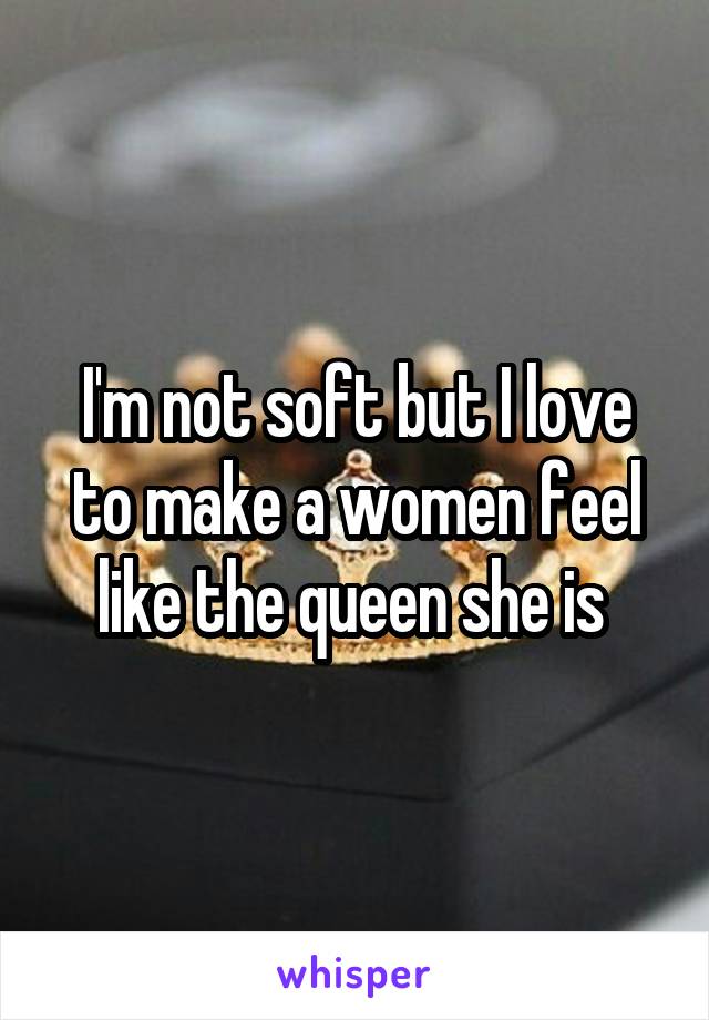 I'm not soft but I love to make a women feel like the queen she is 