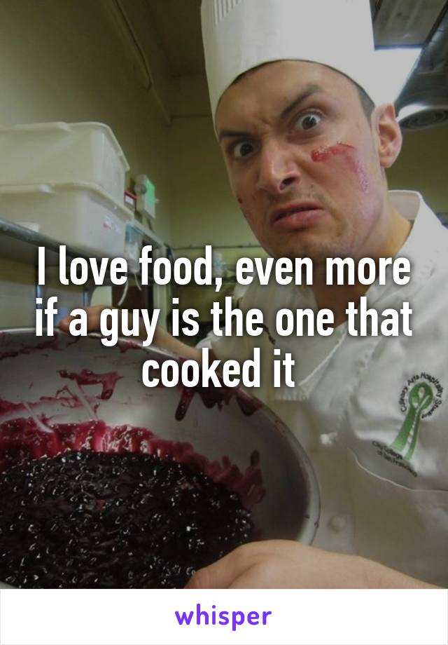 I love food, even more if a guy is the one that cooked it 