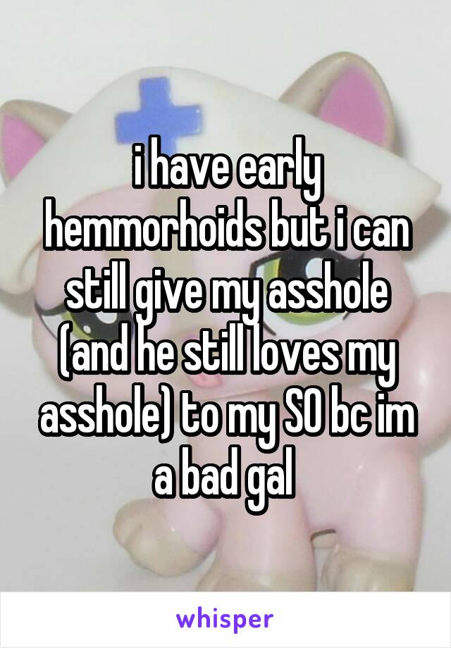 i have early hemmorhoids but i can still give my asshole (and he still loves my asshole) to my SO bc im a bad gal 