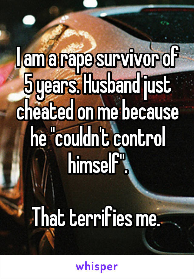 I am a rape survivor of 5 years. Husband just cheated on me because he "couldn't control himself".

That terrifies me. 