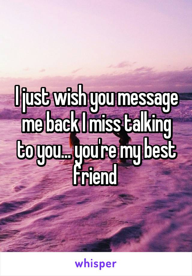 I just wish you message me back I miss talking to you... you're my best friend 