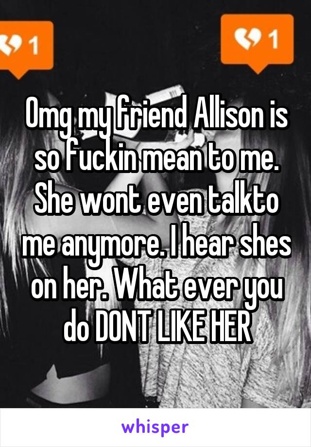 Omg my friend Allison is so fuckin mean to me. She wont even talkto me anymore. I hear shes on her. What ever you do DONT LIKE HER