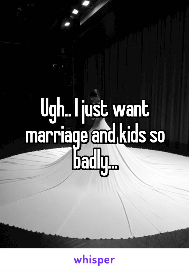 Ugh.. I just want marriage and kids so badly...