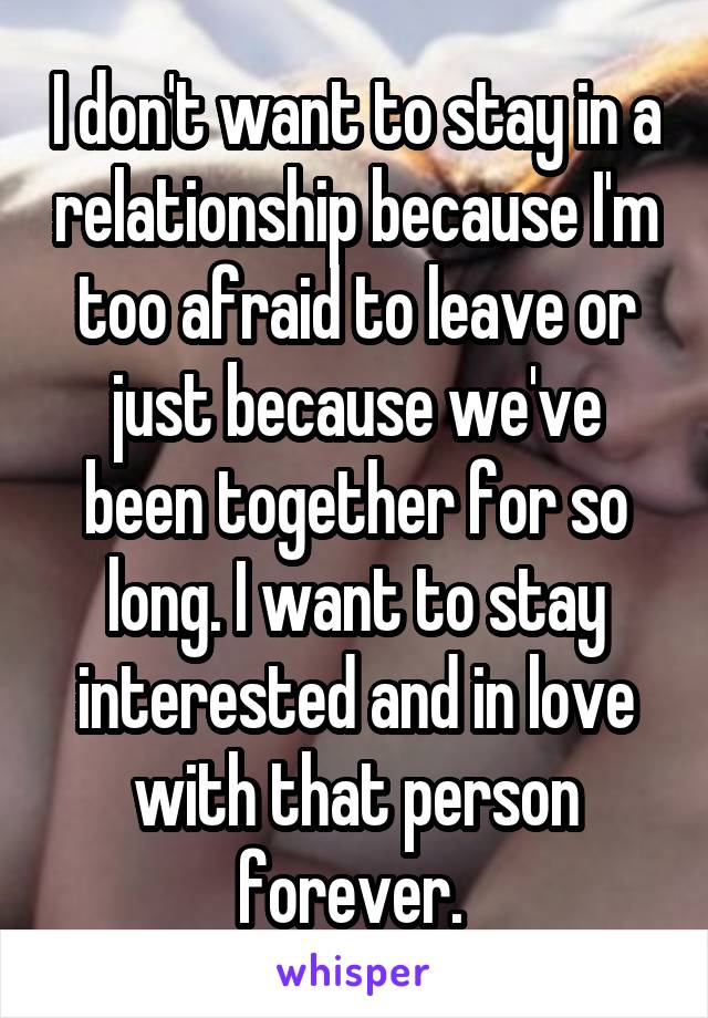 I don't want to stay in a relationship because I'm too afraid to leave or just because we've been together for so long. I want to stay interested and in love with that person forever. 