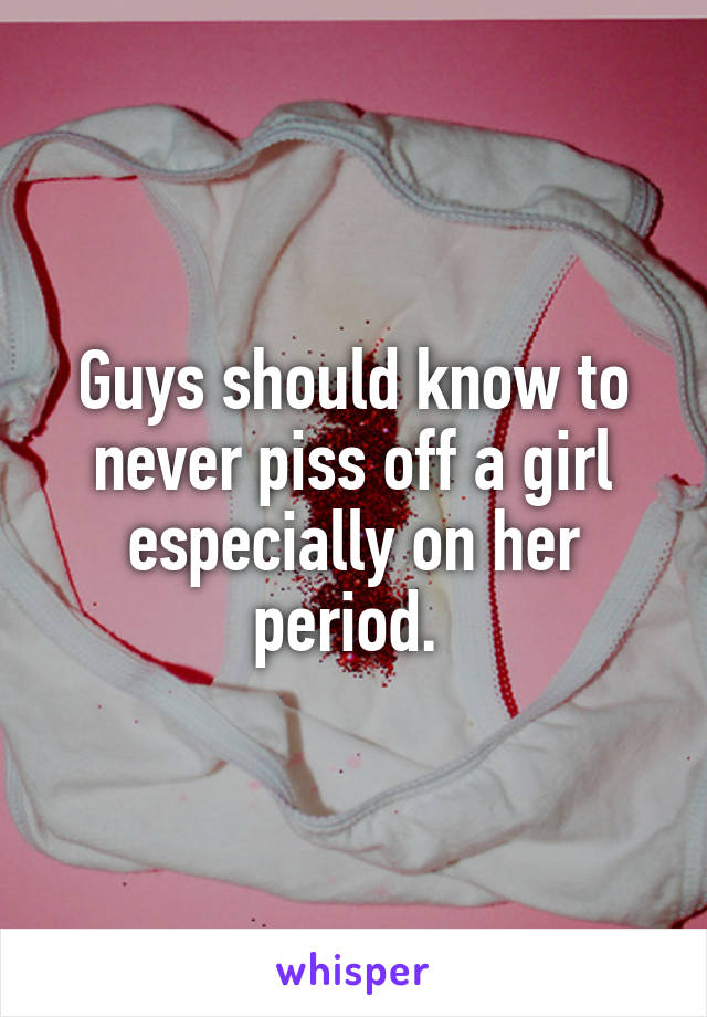 Guys should know to never piss off a girl especially on her period. 