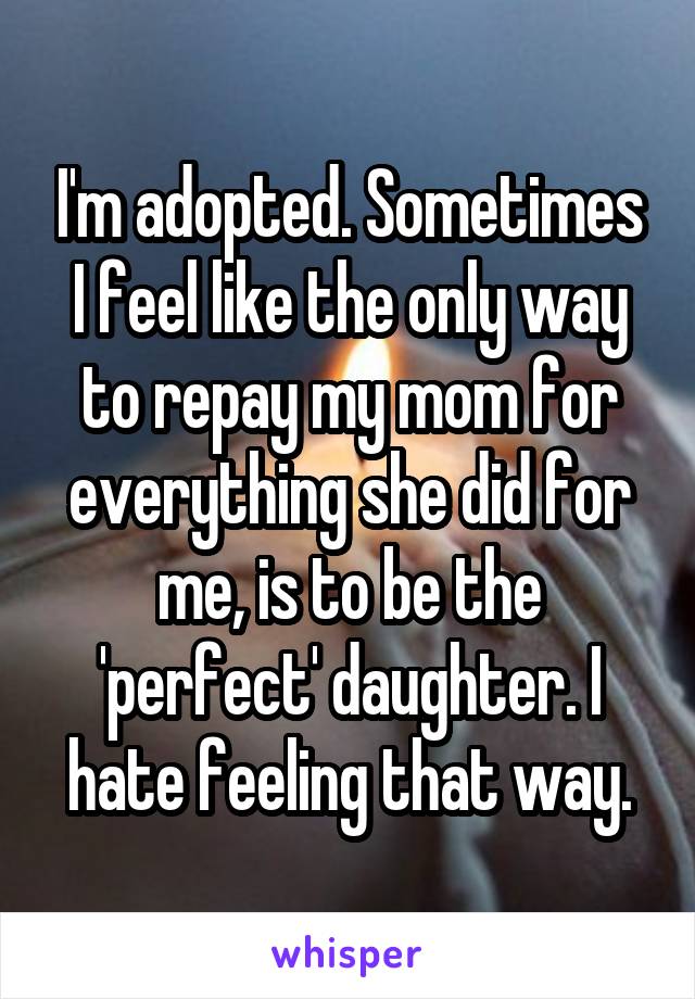 I'm adopted. Sometimes I feel like the only way to repay my mom for everything she did for me, is to be the 'perfect' daughter. I hate feeling that way.