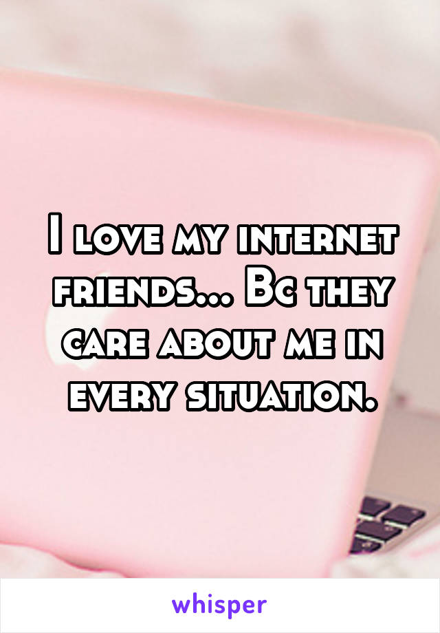 I love my internet friends... Bc they care about me in every situation.