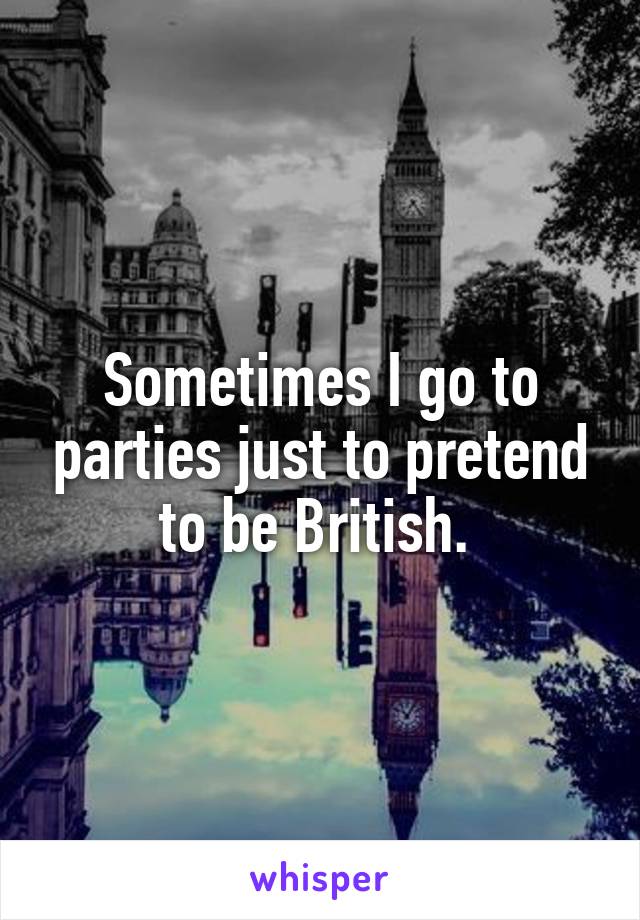 Sometimes I go to parties just to pretend to be British. 