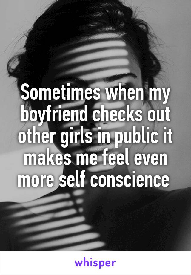 Sometimes when my boyfriend checks out other girls in public it makes me feel even more self conscience 