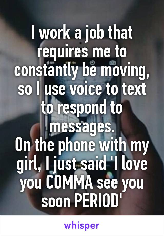 I work a job that requires me to constantly be moving, so I use voice to text to respond to messages.
On the phone with my girl, I just said 'I love you COMMA see you soon PERIOD'