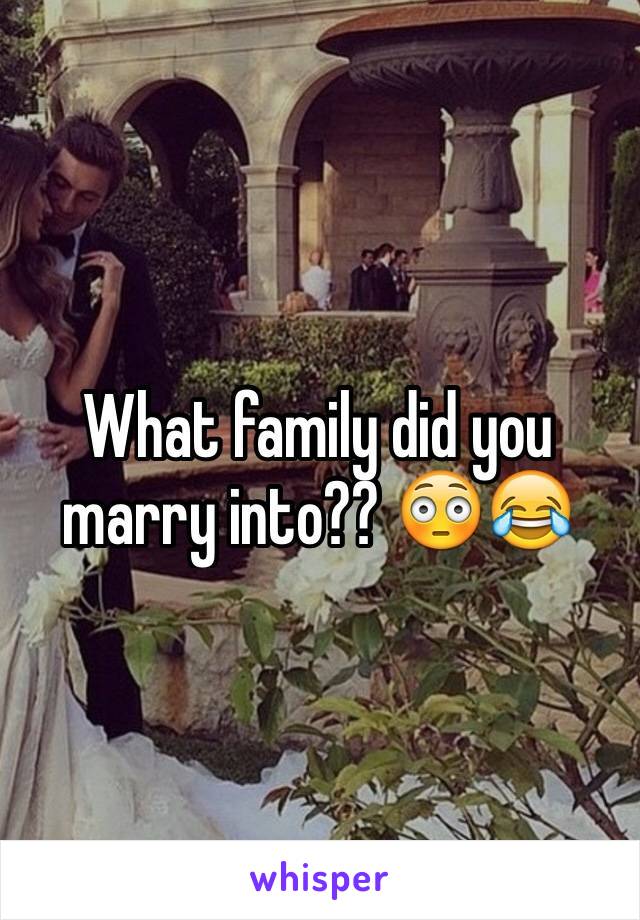 What family did you marry into?? 😳😂